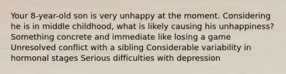 Your 8-year-old son is very unhappy at the moment. Considering he is in middle childhood, what is likely causing his unhappiness? Something concrete and immediate like losing a game Unresolved conflict with a sibling Considerable variability in hormonal stages Serious difficulties with depression