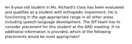 An 8-year-old student in Ms. Richard's class has been evaluated and qualifies as a student with orthopedic impairment. He is functioning in the age-appropriate range in all other areas including speech-language development. The IEP team has to consider placement for this student at the ARD meeting. If no additional information is provided, which of the following placements would be most appropriate?