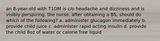 an 8-year-old with T1DM is c/o headache and dizziness and is visibly perspiring. the nurse, after obtaining a BS, should do which of the following? a. administer glucagon immediately b. provide child juice c. administer rapid acting insulin d. provide the child 8oz of water or calorie free liquid