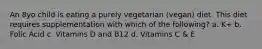 An 8yo child is eating a purely vegetarian (vegan) diet. This diet requires supplementation with which of the following? a. K+ b. Folic Acid c. Vitamins D and B12 d. Vitamins C & E