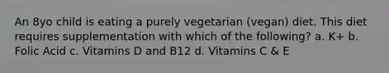 An 8yo child is eating a purely vegetarian (vegan) diet. This diet requires supplementation with which of the following? a. K+ b. Folic Acid c. Vitamins D and B12 d. Vitamins C & E