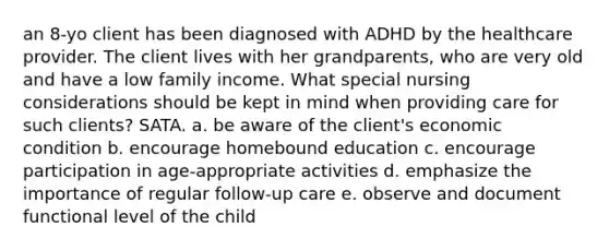 an 8-yo client has been diagnosed with ADHD by the healthcare provider. The client lives with her grandparents, who are very old and have a low family income. What special nursing considerations should be kept in mind when providing care for such clients? SATA. a. be aware of the client's economic condition b. encourage homebound education c. encourage participation in age-appropriate activities d. emphasize the importance of regular follow-up care e. observe and document functional level of the child