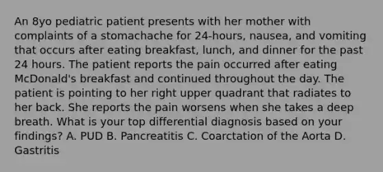 An 8yo pediatric patient presents with her mother with complaints of a stomachache for 24-hours, nausea, and vomiting that occurs after eating breakfast, lunch, and dinner for the past 24 hours. The patient reports the pain occurred after eating McDonald's breakfast and continued throughout the day. The patient is pointing to her right upper quadrant that radiates to her back. She reports the pain worsens when she takes a deep breath. What is your top differential diagnosis based on your findings? A. PUD B. Pancreatitis C. Coarctation of the Aorta D. Gastritis