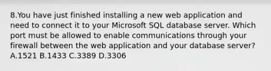 8.You have just finished installing a new web application and need to connect it to your Microsoft SQL database server. Which port must be allowed to enable communications through your firewall between the web application and your database server? A.1521 B.1433 C.3389 D.3306