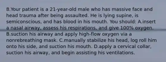 8.Your patient is a 21-year-old male who has massive face and head trauma after being assaulted. He is lying supine, is semiconscious, and has blood in his mouth. You should: A.insert a nasal airway, assess his respirations, and give 100% oxygen. B.suction his airway and apply high-flow oxygen via a nonrebreathing mask. C.manually stabilize his head, log roll him onto his side, and suction his mouth. D.apply a cervical collar, suction his airway, and begin assisting his ventilations.