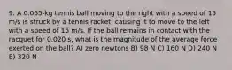 9. A 0.065-kg tennis ball moving to the right with a speed of 15 m/s is struck by a tennis racket, causing it to move to the left with a speed of 15 m/s. If the ball remains in contact with the racquet for 0.020 s, what is the magnitude of the average force exerted on the ball? A) zero newtons B) 98 N C) 160 N D) 240 N E) 320 N