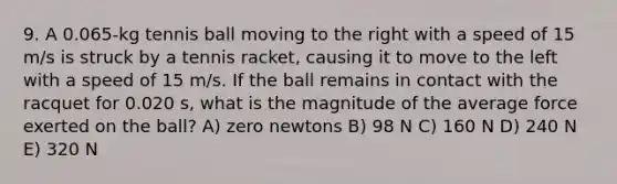 9. A 0.065-kg tennis ball moving to the right with a speed of 15 m/s is struck by a tennis racket, causing it to move to the left with a speed of 15 m/s. If the ball remains in contact with the racquet for 0.020 s, what is the magnitude of the average force exerted on the ball? A) zero newtons B) 98 N C) 160 N D) 240 N E) 320 N