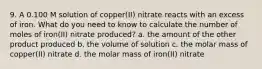 9. A 0.100 M solution of copper(II) nitrate reacts with an excess of iron. What do you need to know to calculate the number of moles of iron(II) nitrate produced? a. the amount of the other product produced b. the volume of solution c. the molar mass of copper(II) nitrate d. the molar mass of iron(II) nitrate