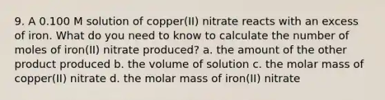 9. A 0.100 M solution of copper(II) nitrate reacts with an excess of iron. What do you need to know to calculate the number of moles of iron(II) nitrate produced? a. the amount of the other product produced b. the volume of solution c. the molar mass of copper(II) nitrate d. the molar mass of iron(II) nitrate