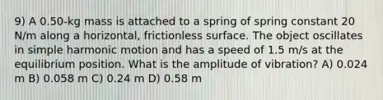 9) A 0.50-kg mass is attached to a spring of spring constant 20 N/m along a horizontal, frictionless surface. The object oscillates in <a href='https://www.questionai.com/knowledge/kvMRoZTFEM-simple-harmonic-motion' class='anchor-knowledge'>simple harmonic motion</a> and has a speed of 1.5 m/s at the equilibrium position. What is the amplitude of vibration? A) 0.024 m B) 0.058 m C) 0.24 m D) 0.58 m