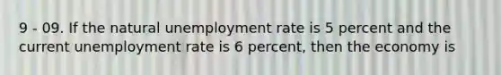 9 - 09. If the natural <a href='https://www.questionai.com/knowledge/kh7PJ5HsOk-unemployment-rate' class='anchor-knowledge'>unemployment rate</a> is 5 percent and the current unemployment rate is 6 percent, then the economy is