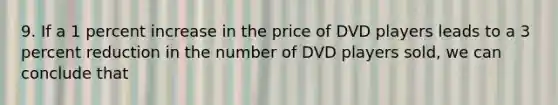 9. If a 1 percent increase in the price of DVD players leads to a 3 percent reduction in the number of DVD players sold, we can conclude that