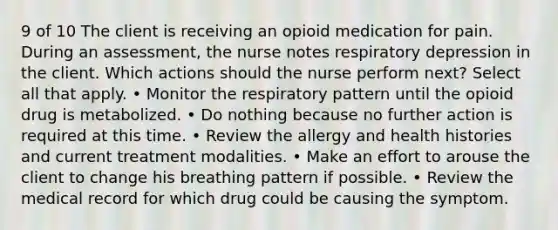 9 of 10 The client is receiving an opioid medication for pain. During an assessment, the nurse notes respiratory depression in the client. Which actions should the nurse perform next? Select all that apply. • Monitor the respiratory pattern until the opioid drug is metabolized. • Do nothing because no further action is required at this time. • Review the allergy and health histories and current treatment modalities. • Make an effort to arouse the client to change his breathing pattern if possible. • Review the medical record for which drug could be causing the symptom.