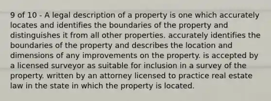 9 of 10 - A legal description of a property is one which accurately locates and identifies the boundaries of the property and distinguishes it from all other properties. accurately identifies the boundaries of the property and describes the location and dimensions of any improvements on the property. is accepted by a licensed surveyor as suitable for inclusion in a survey of the property. written by an attorney licensed to practice real estate law in the state in which the property is located.