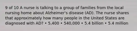 9 of 10 A nurse is talking to a group of families from the local nursing home about Alzheimer's disease (AD). The nurse shares that approximately how many people in the United States are diagnosed with AD? • 5,400 • 540,000 • 5.4 billion • 5.4 million