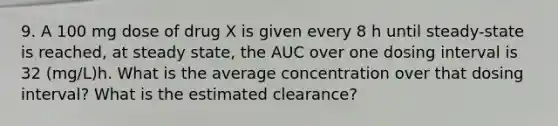 9. A 100 mg dose of drug X is given every 8 h until steady-state is reached, at steady state, the AUC over one dosing interval is 32 (mg/L)h. What is the average concentration over that dosing interval? What is the estimated clearance?