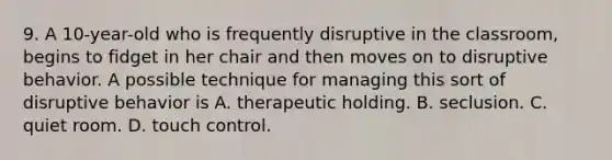 9. A 10-year-old who is frequently disruptive in the classroom, begins to fidget in her chair and then moves on to disruptive behavior. A possible technique for managing this sort of disruptive behavior is A. therapeutic holding. B. seclusion. C. quiet room. D. touch control.