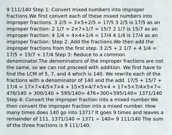 9 111/140 Step 1: Сonvert mixed numbers into improper fractions.We first convert each of these mixed numbers into improper fractions. 3 2/5 = 3×5+2/5 = 17/5 3 2/5 is 17/5 as an improper fraction: 2 1/7 = 2×7+1/7 = 15/7 2 1/7 is 15/7 as an improper fraction: 4 1/4 = 4×4+1/4 = 17/4 4 1/4 is 17/4 as an improper fraction: Step 2: ِAdd the fractions.We then add the improper fractions from the first step. 3 2/5 + 2 1/7 + 4 1/4 = 17/5 + 15/7 + 17/4 Step 3: Reduce to a common denominator.The denominators of the improper fractions are not the same, so we can not proceed with addition. We first have to find the LCM of 5, 7, and 4 which is 140. We rewrite each of the fractions with a denominator of 140 and the add. 17/5 + 15/7 + 17/4 = 17×7×4/5×7×4 + 15×5×4/7×5×4 + 17×5×7/4×5×7= 476/140 + 300/140 + 595/140= 476+300+595/140= 1371/140 Step 4: Convert the improper fraction into a mixed number.We then convert the improper fraction into a mixed number. How many times does 140 go into 1371? It goes 9 times and leaves a remainder of 111. 1371/140 = 1371 ÷ 140= 9 111/140 The sum of the three fractions is 9 111/140.