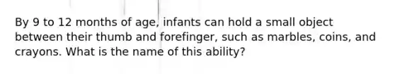 By 9 to 12 months of age, infants can hold a small object between their thumb and forefinger, such as marbles, coins, and crayons. What is the name of this ability?