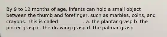 By 9 to 12 months of age, infants can hold a small object between the thumb and forefinger, such as marbles, coins, and crayons. This is called __________. a. the plantar grasp b. the pincer grasp c. the drawing grasp d. the palmar grasp