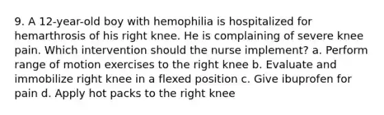 9. A 12-year-old boy with hemophilia is hospitalized for hemarthrosis of his right knee. He is complaining of severe knee pain. Which intervention should the nurse implement? a. Perform range of motion exercises to the right knee b. Evaluate and immobilize right knee in a flexed position c. Give ibuprofen for pain d. Apply hot packs to the right knee