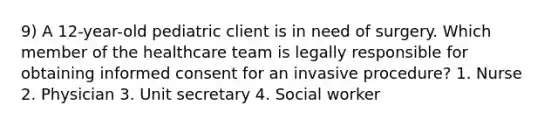 9) A 12-year-old pediatric client is in need of surgery. Which member of the healthcare team is legally responsible for obtaining informed consent for an invasive procedure? 1. Nurse 2. Physician 3. Unit secretary 4. Social worker