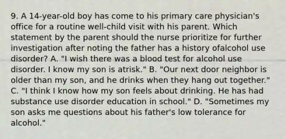 9. A 14-year-old boy has come to his primary care physician's office for a routine well-child visit with his parent. Which statement by the parent should the nurse prioritize for further investigation after noting the father has a history ofalcohol use disorder? A. "I wish there was a blood test for alcohol use disorder. I know my son is atrisk." B. "Our next door neighbor is older than my son, and he drinks when they hang out together." C. "I think I know how my son feels about drinking. He has had substance use disorder education in school." D. "Sometimes my son asks me questions about his father's low tolerance for alcohol."