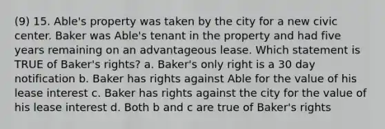 (9) 15. Able's property was taken by the city for a new civic center. Baker was Able's tenant in the property and had five years remaining on an advantageous lease. Which statement is TRUE of Baker's rights? a. Baker's only right is a 30 day notification b. Baker has rights against Able for the value of his lease interest c. Baker has rights against the city for the value of his lease interest d. Both b and c are true of Baker's rights