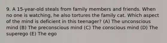 9. A 15-year-old steals from family members and friends. When no one is watching, he also tortures the family cat. Which aspect of the mind is deficient in this teenager? (A) The unconscious mind (B) The preconscious mind (C) The conscious mind (D) The superego (E) The ego