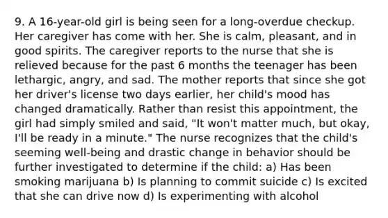 9. A 16-year-old girl is being seen for a long-overdue checkup. Her caregiver has come with her. She is calm, pleasant, and in good spirits. The caregiver reports to the nurse that she is relieved because for the past 6 months the teenager has been lethargic, angry, and sad. The mother reports that since she got her driver's license two days earlier, her child's mood has changed dramatically. Rather than resist this appointment, the girl had simply smiled and said, "It won't matter much, but okay, I'll be ready in a minute." The nurse recognizes that the child's seeming well-being and drastic change in behavior should be further investigated to determine if the child: a) Has been smoking marijuana b) Is planning to commit suicide c) Is excited that she can drive now d) Is experimenting with alcohol