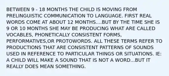 BETWEEN 9 - 18 MONTHS THE CHILD IS MOVING FROM PRELINGUISTIC COMMUNICATION TO LANGUAGE. FIRST REAL WORDS COME AT ABOUT 12 MONTHS....BUT BY THE TIME SHE IS 9 OR 10 MONTHS SHE MAY BE PRODUCING WHAT ARE CALLED VOCABLES, PHONETICALLY CONSISTENT FORMS, PERFORMATIVES,OR PROTOWORDS. ALL THESE TERMS REFER TO PRODUCTIONS THAT ARE CONSISTENT PATTERNS OF SOUNDS USED IN REFERENCE TO PARTICULAR THINGS OR SITUATIONS. IE: A CHILD WILL MAKE A SOUND THAT IS NOT A WORD...BUT IT REALLY DOES MEAN SOMETHING.