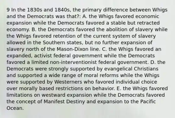 9 In the 1830s and 1840s, the primary difference between Whigs and the Democrats was that?: A. the Whigs favored economic expansion while the Democrats favored a stable but retracted economy. B. the Democrats favored the abolition of slavery while the Whigs favored retention of the current system of slavery allowed in the Southern states, but no further expansion of slavery north of the Mason-Dixon line. C. the Whigs favored an expanded, activist federal government while the Democrats favored a limited non-interventionist federal government. D. the Democrats were strongly supported by evangelical Christians and supported a wide range of moral reforms while the Whigs were supported by Westerners who favored individual choice over morally based restrictions on behavior. E. the Whigs favored limitations on westward expansion while the Democrats favored the concept of Manifest Destiny and expansion to the Pacific Ocean.