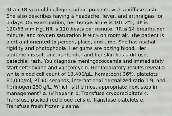 9) An 18-year-old college student presents with a diffuse rash. She also describes having a headache, fever, and arthralgias for 3 days. On examination, her temperature is 101.2°F, BP is 120/63 mm Hg, HR is 110 beats per minute, RR is 24 breaths per minute, and oxygen saturation is 98% on room air. The patient is alert and oriented to person, place, and time. She has nuchal rigidity and photophobia. Her gums are oozing blood. Her abdomen is soft and nontender and her skin has a diffuse, petechial rash. You diagnose meningococcemia and immediately start ceftriaxone and vancomycin. Her laboratory results reveal a white blood cell count of 13,400/µL, hematocrit 36%, platelets 80,000/ml, PT 60 seconds, international normalized ratio 1.9, and fibrinogen 250 g/L. Which is the most appropriate next step in management? a. IV heparin b. Transfuse cryoprecipitate c. Transfuse packed red blood cells d. Transfuse platelets e. Transfuse fresh frozen plasma