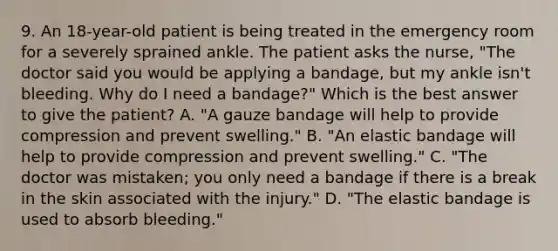 9. An 18-year-old patient is being treated in the emergency room for a severely sprained ankle. The patient asks the nurse, "The doctor said you would be applying a bandage, but my ankle isn't bleeding. Why do I need a bandage?" Which is the best answer to give the patient? A. "A gauze bandage will help to provide compression and prevent swelling." B. "An elastic bandage will help to provide compression and prevent swelling." C. "The doctor was mistaken; you only need a bandage if there is a break in the skin associated with the injury." D. "The elastic bandage is used to absorb bleeding."