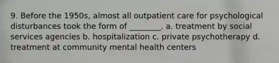 9. Before the 1950s, almost all outpatient care for psychological disturbances took the form of ________. a. treatment by social services agencies b. hospitalization c. private psychotherapy d. treatment at community mental health centers