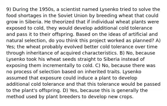 9) During the 1950s, a scientist named Lysenko tried to solve the food shortages in the Soviet Union by breeding wheat that could grow in Siberia. He theorized that if individual wheat plants were exposed to cold, they would develop additional cold tolerance and pass it to their offspring. Based on the ideas of artificial and natural selection, do you think this project worked as planned? A) Yes; the wheat probably evolved better cold tolerance over time through inheritance of acquired characteristics. B) No, because Lysenko took his wheat seeds straight to Siberia instead of exposing them incrementally to cold. C) No, because there was no process of selection based on inherited traits. Lysenko assumed that exposure could induce a plant to develop additional cold tolerance and that this tolerance would be passed to the plant's offspring. D) Yes, because this is generally the method used by plant breeders to develop new crops.