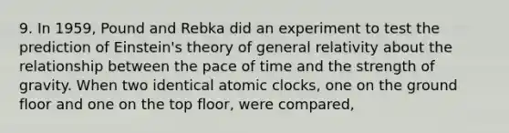 9. In 1959, Pound and Rebka did an experiment to test the prediction of Einstein's theory of general relativity about the relationship between the pace of time and the strength of gravity. When two identical atomic clocks, one on the ground floor and one on the top floor, were compared,