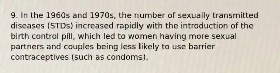 9. In the 1960s and 1970s, the number of sexually transmitted diseases (STDs) increased rapidly with the introduction of the birth control pill, which led to women having more sexual partners and couples being less likely to use barrier contraceptives (such as condoms).