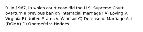 9. In 1967, in which court case did the U.S. Supreme Court overturn a previous ban on interracial marriage? A) Loving v. Virginia B) United States v. Windsor C) Defense of Marriage Act (DOMA) D) Obergefel v. Hodges