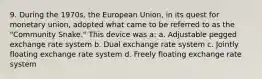 9. During the 1970s, the European Union, in its quest for monetary union, adopted what came to be referred to as the "Community Snake." This device was a: a. Adjustable pegged exchange rate system b. Dual exchange rate system c. Jointly floating exchange rate system d. Freely floating exchange rate system