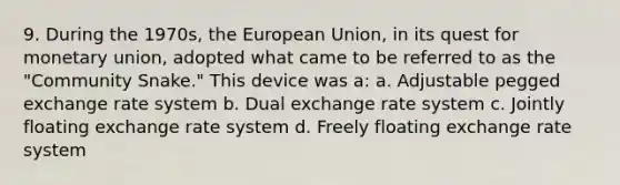 9. During the 1970s, the European Union, in its quest for monetary union, adopted what came to be referred to as the "Community Snake." This device was a: a. Adjustable pegged exchange rate system b. Dual exchange rate system c. Jointly floating exchange rate system d. Freely floating exchange rate system