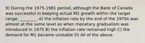 9) During the 1975-1981 period, although the Bank of Canada was successful in keeping actual M1 growth within the target range, ________. A) the inflation rate by the end of the 1970s was almost at the same level as when monetary gradualism was introduced in 1975 B) the inflation rate remained high C) the demand for M1 became unstable D) All of the above.