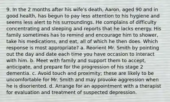 9. In the 2 months after his wife's death, Aaron, aged 90 and in good health, has begun to pay less attention to his hygiene and seems less alert to his surroundings. He complains of difficulty concentrating and sleeping and reports that he lacks energy. His family sometimes has to remind and encourage him to shower, take his medications, and eat, all of which he then does. Which response is most appropriate? a. Reorient Mr. Smith by pointing out the day and date each time you have occasion to interact with him. b. Meet with family and support them to accept, anticipate, and prepare for the progression of his stage 2 dementia. c. Avoid touch and proximity; these are likely to be uncomfortable for Mr. Smith and may provoke aggression when he is disoriented. d. Arrange for an appointment with a therapist for evaluation and treatment of suspected depression.