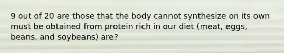 9 out of 20 are those that the body cannot synthesize on its own must be obtained from protein rich in our diet (meat, eggs, beans, and soybeans) are?