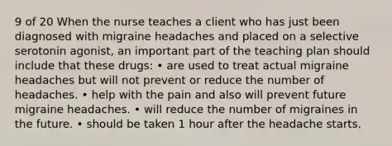 9 of 20 When the nurse teaches a client who has just been diagnosed with migraine headaches and placed on a selective serotonin agonist, an important part of the teaching plan should include that these drugs: • are used to treat actual migraine headaches but will not prevent or reduce the number of headaches. • help with the pain and also will prevent future migraine headaches. • will reduce the number of migraines in the future. • should be taken 1 hour after the headache starts.