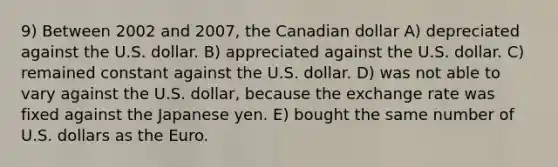 9) Between 2002 and 2007, the Canadian dollar A) depreciated against the U.S. dollar. B) appreciated against the U.S. dollar. C) remained constant against the U.S. dollar. D) was not able to vary against the U.S. dollar, because the exchange rate was fixed against the Japanese yen. E) bought the same number of U.S. dollars as the Euro.