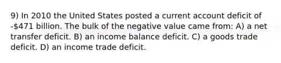 9) In 2010 the United States posted a current account deficit of -471 billion. The bulk of the negative value came from: A) a net transfer deficit. B) an income balance deficit. C) a goods trade deficit. D) an income trade deficit.