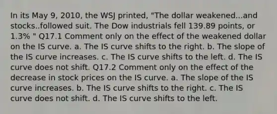 In its May 9, 2010, the WSJ printed, "The dollar weakened...and stocks..followed suit. The Dow industrials fell 139.89 points, or 1.3% " Q17.1 Comment only on the effect of the weakened dollar on the IS curve. a. The IS curve shifts to the right. b. The slope of the IS curve increases. c. The IS curve shifts to the left. d. The IS curve does not shift. Q17.2 Comment only on the effect of the decrease in stock prices on the IS curve. a. The slope of the IS curve increases. b. The IS curve shifts to the right. c. The IS curve does not shift. d. The IS curve shifts to the left.