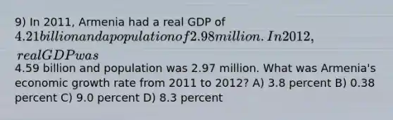 9) In 2011, Armenia had a real GDP of 4.21 billion and a population of 2.98 million. In 2012, real GDP was4.59 billion and population was 2.97 million. What was Armenia's economic growth rate from 2011 to 2012? A) 3.8 percent B) 0.38 percent C) 9.0 percent D) 8.3 percent