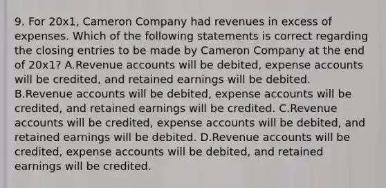 9. For 20x1, Cameron Company had revenues in excess of expenses. Which of the following statements is correct regarding the closing entries to be made by Cameron Company at the end of 20x1? A.Revenue accounts will be debited, expense accounts will be credited, and retained earnings will be debited. B.Revenue accounts will be debited, expense accounts will be credited, and retained earnings will be credited. C.Revenue accounts will be credited, expense accounts will be debited, and retained earnings will be debited. D.Revenue accounts will be credited, expense accounts will be debited, and retained earnings will be credited.